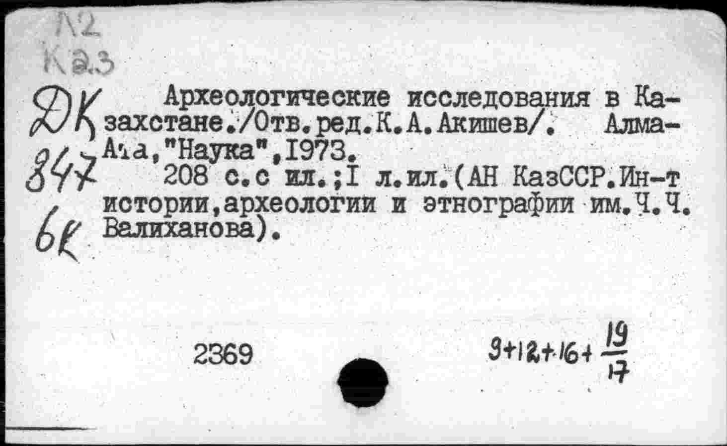 ﻿Ж Археологические исследования в Казахстане ./Отв, ред. К. А. Акишев/. Алма-и/ ч_ Aid, "Наука”, 1973.
208 с.с ил. ;1 л.ил.(АН КазССР.Ин-т z истории,археологии и этнографии им.Ч.Ч.
Валиханова).
2369
